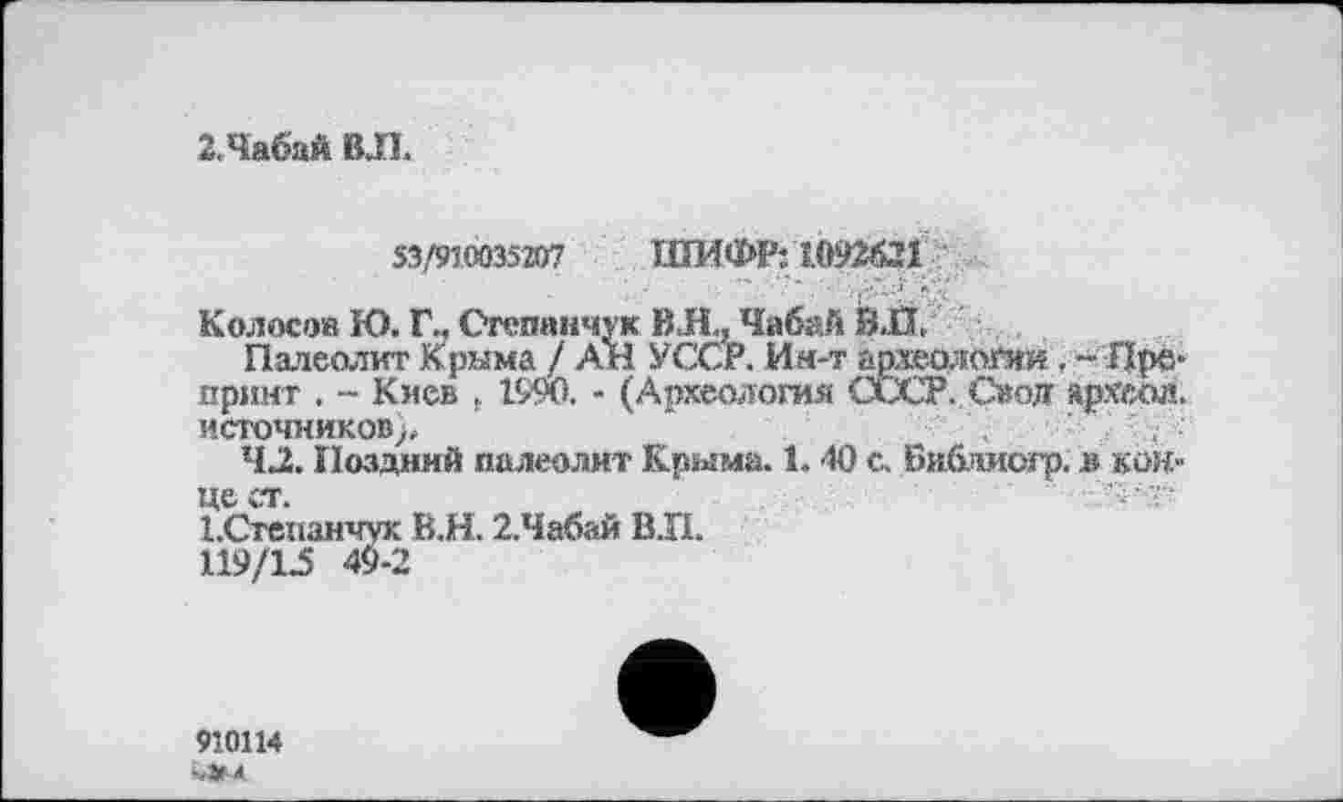 ﻿ХЧабай ВЛ.
53/910035207 ШИФР: 109М21
Колосов Ю. Г., Степанчук ВЛ., Чабай ВЛ.
Палеолит Крыма / АН УССР. Ия-т йржрлопт, ~ Препринт . - Киев , ISW. - (Археолога« СССР. .Свод архсол. источников),
42. Поздний палеолит Крыма. 1. 40 с. Библиоір. в конце ст.
І.Степанчук В.Н. 2.Чабай В.ЇІ.
119/15 49-2
910114